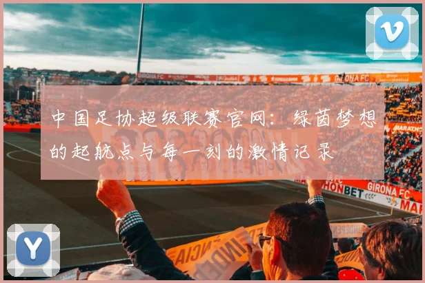 中国足协超级联赛官网:绿茵梦想的起航点与每一刻的激情记录