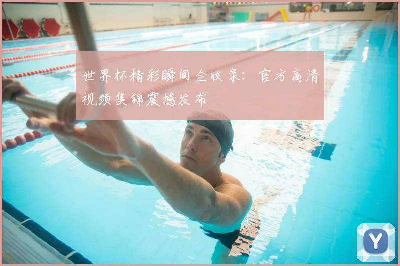 世界杯精彩瞬间全收录：官方高清视频集锦震撼发布