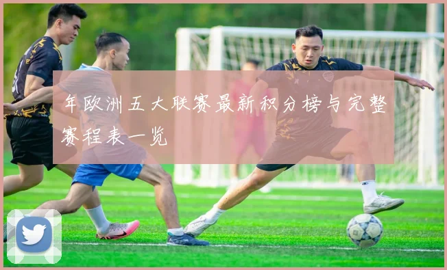 年欧洲五大联赛最新积分榜与完整赛程表一览