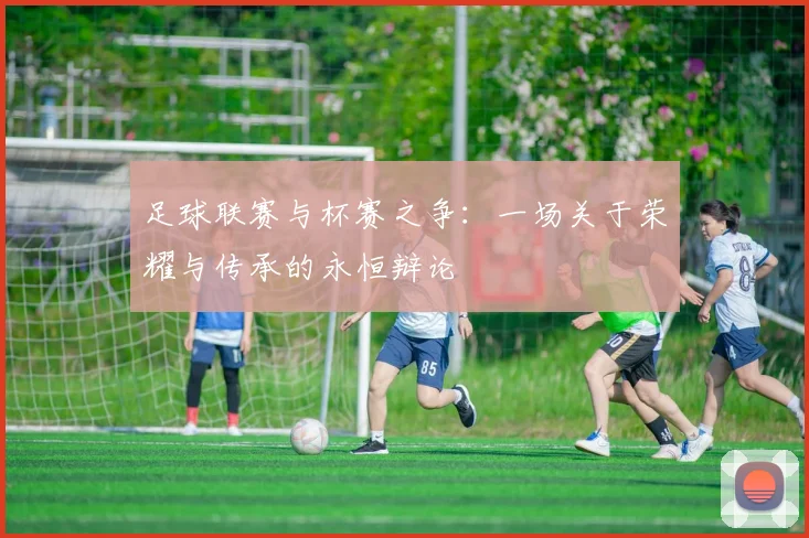 足球联赛与杯赛之争：一场关于荣耀与传承的永恒辩论