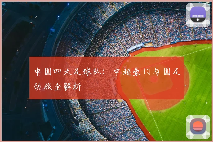 中国四大足球队:中超豪门与国足劲旅全解析