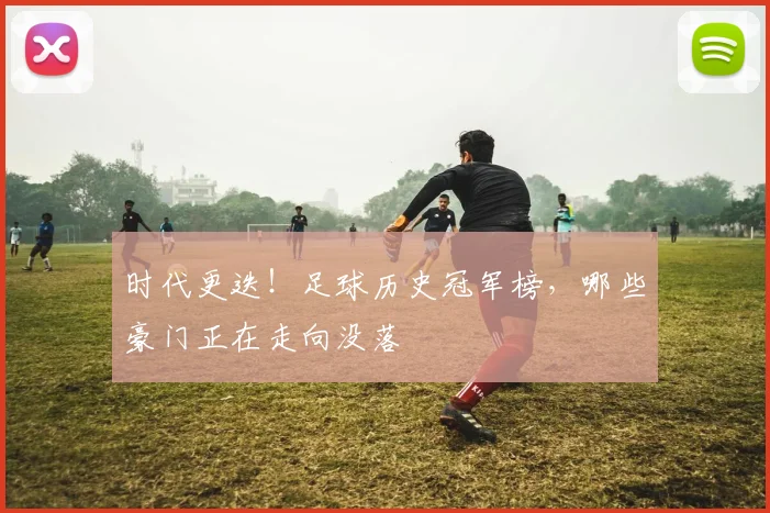 时代更迭！足球历史冠军榜，哪些豪门正在走向没落
